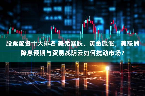 股票配资十大排名 美元暴跌、黄金飙涨，美联储降息预期与贸易战阴云如何搅动市场？