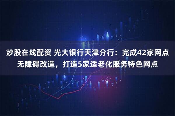 炒股在线配资 光大银行天津分行：完成42家网点无障碍改造，打造5家适老化服务特色网点
