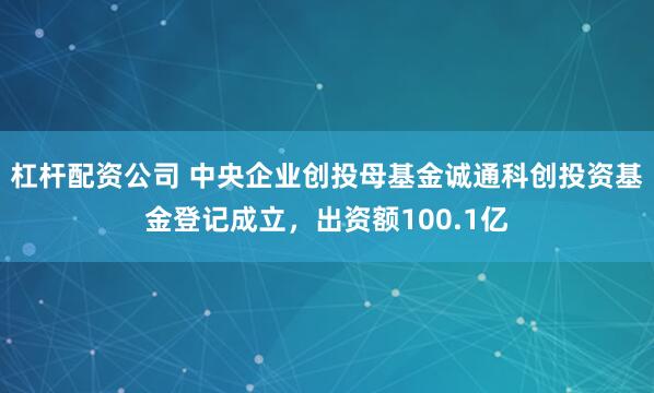 杠杆配资公司 中央企业创投母基金诚通科创投资基金登记成立，出资额100.1亿