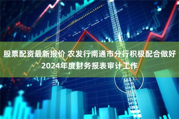 股票配资最新报价 农发行南通市分行积极配合做好2024年度财务报表审计工作