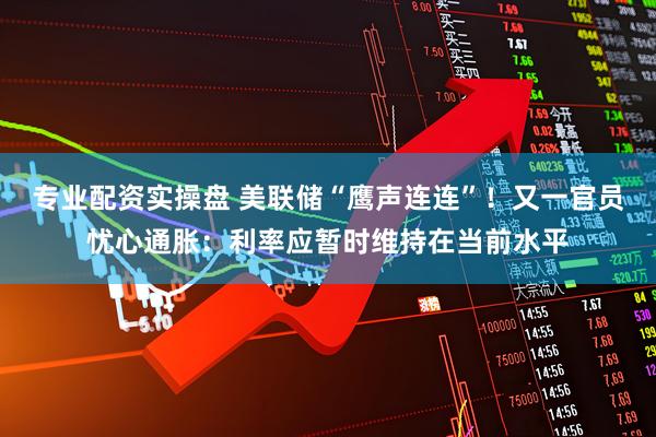 专业配资实操盘 美联储“鹰声连连”！又一官员忧心通胀：利率应暂时维持在当前水平