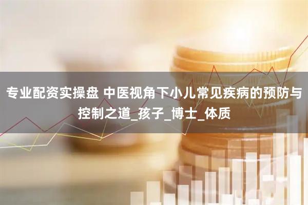 专业配资实操盘 中医视角下小儿常见疾病的预防与控制之道_孩子_博士_体质
