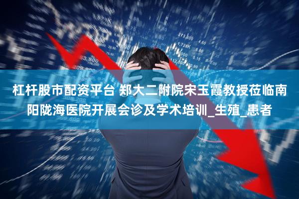 杠杆股市配资平台 郑大二附院宋玉霞教授莅临南阳陇海医院开展会诊及学术培训_生殖_患者