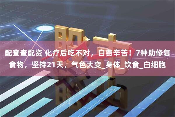 配查查配资 化疗后吃不对，白费辛苦！7种助修复食物，坚持21天，气色大变_身体_饮食_白细胞