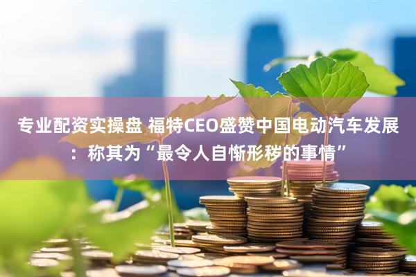 专业配资实操盘 福特CEO盛赞中国电动汽车发展：称其为“最令人自惭形秽的事情”