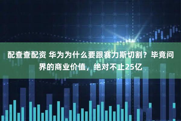 配查查配资 华为为什么要跟赛力斯切割？毕竟问界的商业价值，绝对不止25亿