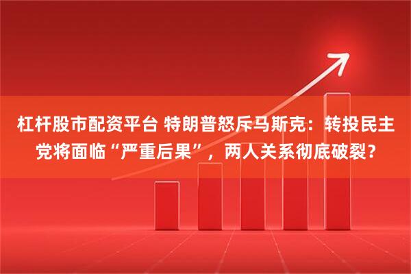 杠杆股市配资平台 特朗普怒斥马斯克：转投民主党将面临“严重后果”，两人关系彻底破裂？