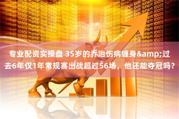 专业配资实操盘 35岁的乔治伤病缠身&过去6年仅1年常规赛出战超过56场，他还能夺冠吗？