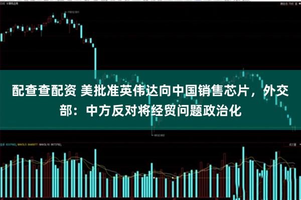 配查查配资 美批准英伟达向中国销售芯片，外交部：中方反对将经贸问题政治化