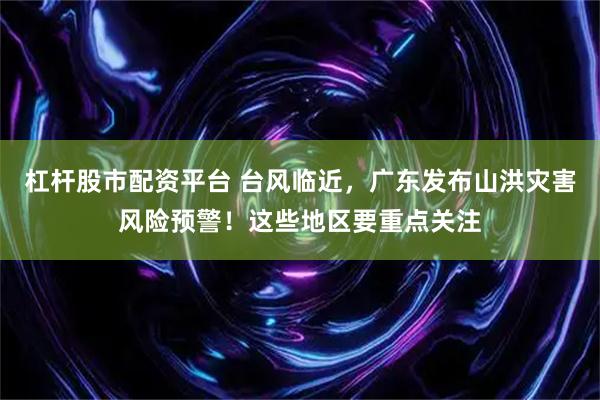 杠杆股市配资平台 台风临近，广东发布山洪灾害风险预警！这些地区要重点关注
