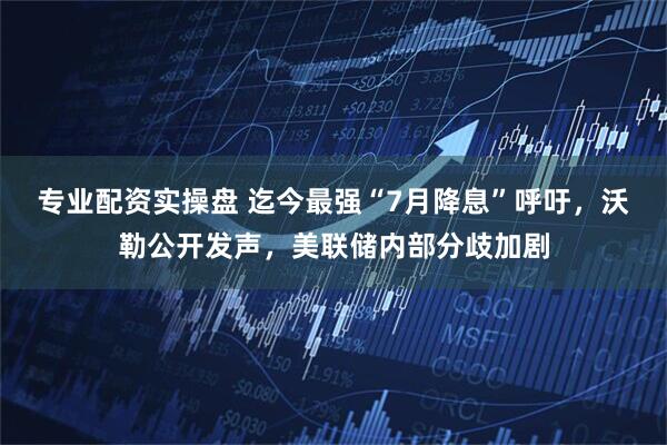 专业配资实操盘 迄今最强“7月降息”呼吁，沃勒公开发声，美联储内部分歧加剧