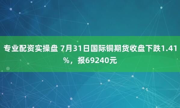 专业配资实操盘 7月31日国际铜期货收盘下跌1.41%，报69240元