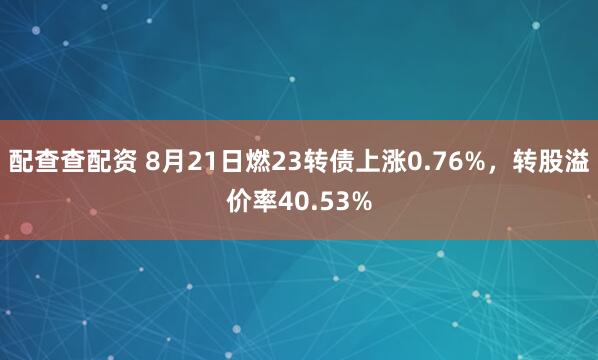 配查查配资 8月21日燃23转债上涨0.76%，转股溢价率40.53%