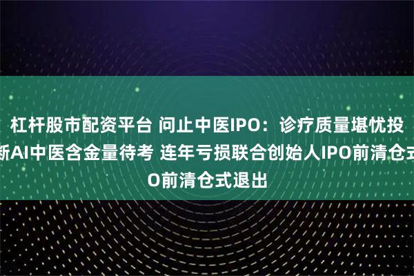 杠杆股市配资平台 问止中医IPO：诊疗质量堪忧投诉不断AI中医含金量待考 连年亏损联合创始人IPO前清仓式退出