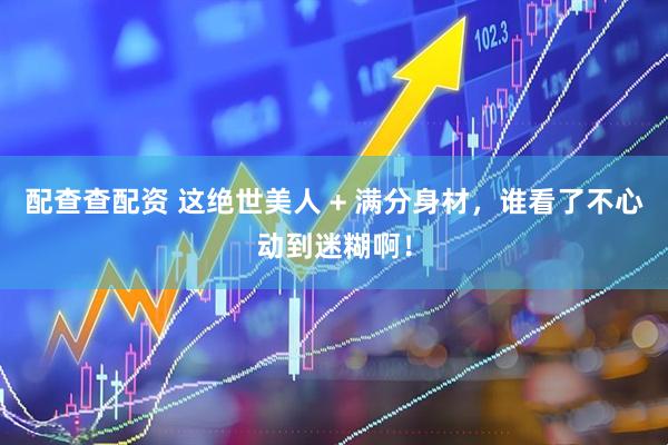 配查查配资 这绝世美人 + 满分身材，谁看了不心动到迷糊啊！