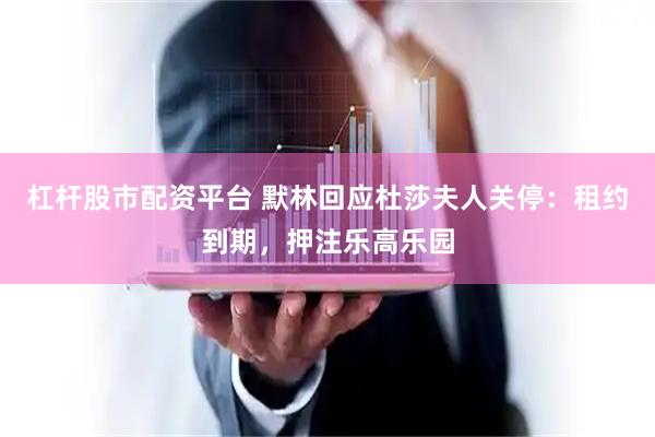 杠杆股市配资平台 默林回应杜莎夫人关停：租约到期，押注乐高乐园