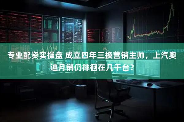 专业配资实操盘 成立四年三换营销主帅，上汽奥迪月销仍徘徊在几千台？