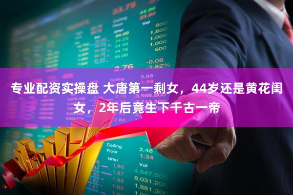 专业配资实操盘 大唐第一剩女，44岁还是黄花闺女，2年后竟生下千古一帝
