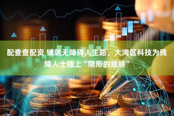 配查查配资 铺就无障碍人生路，大湾区科技为残障人士插上“隐形的翅膀”