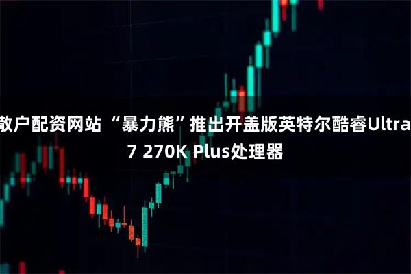 散户配资网站 “暴力熊”推出开盖版英特尔酷睿Ultra 7 270K Plus处理器