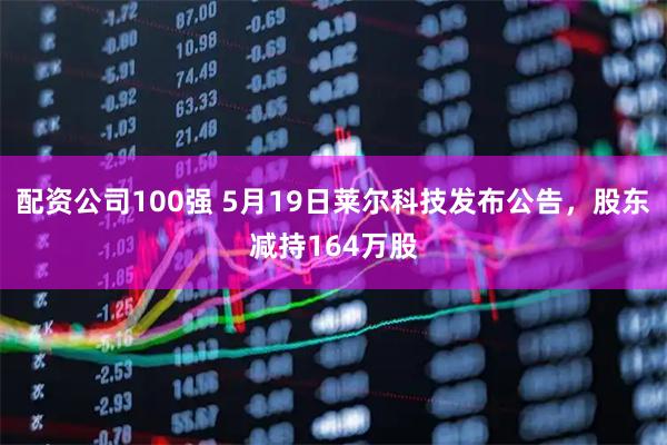 配资公司100强 5月19日莱尔科技发布公告，股东减持164万股