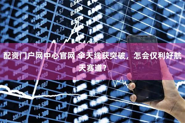 配资门户网中心官网 伞天线获突破，怎会仅利好航天赛道？