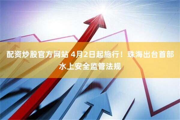 配资炒股官方网站 4月2日起施行！珠海出台首部水上安全监管法规
