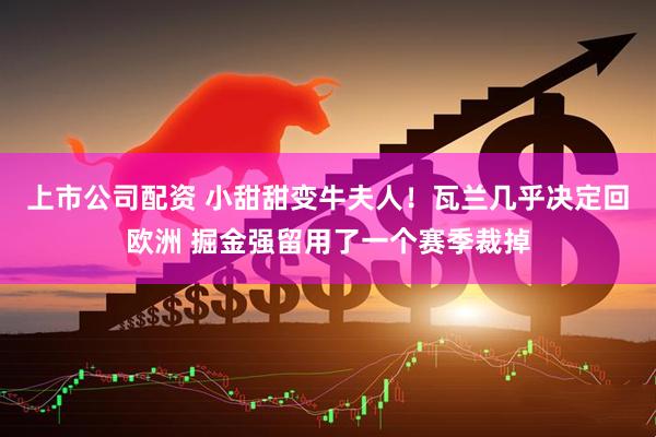 上市公司配资 小甜甜变牛夫人！瓦兰几乎决定回欧洲 掘金强留用了一个赛季裁掉