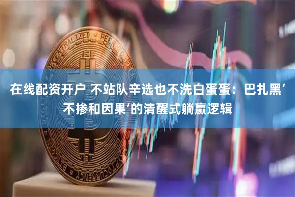 在线配资开户 不站队辛选也不洗白蛋蛋：巴扎黑‘不掺和因果’的清醒式躺赢逻辑
