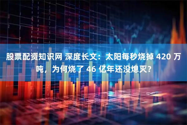 股票配资知识网 深度长文：太阳每秒烧掉 420 万吨，为何烧了 46 亿年还没熄灭？